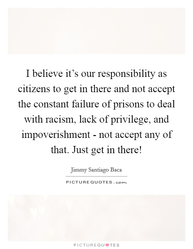 I believe it's our responsibility as citizens to get in there and not accept the constant failure of prisons to deal with racism, lack of privilege, and impoverishment - not accept any of that. Just get in there! Picture Quote #1