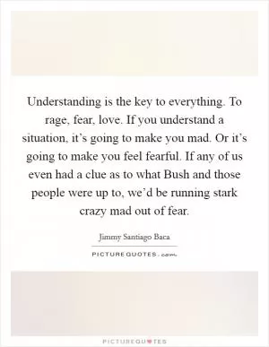 Understanding is the key to everything. To rage, fear, love. If you understand a situation, it’s going to make you mad. Or it’s going to make you feel fearful. If any of us even had a clue as to what Bush and those people were up to, we’d be running stark crazy mad out of fear Picture Quote #1