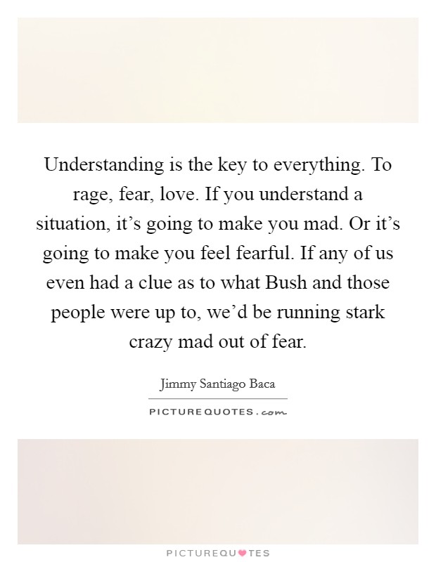 Understanding is the key to everything. To rage, fear, love. If you understand a situation, it's going to make you mad. Or it's going to make you feel fearful. If any of us even had a clue as to what Bush and those people were up to, we'd be running stark crazy mad out of fear Picture Quote #1