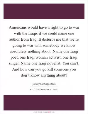 Americans would have a right to go to war with the Iraqis if we could name one author from Iraq. It disturbs me that we’re going to war with somebody we know absolutely nothing about. Name one Iraqi poet, one Iraqi woman activist, one Iraqi singer. Name one Iraqi novelist. You can’t. And how can you go kill someone you don’t know anything about? Picture Quote #1
