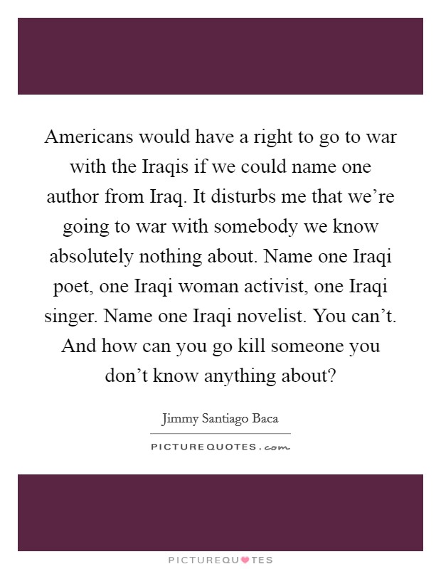 Americans would have a right to go to war with the Iraqis if we could name one author from Iraq. It disturbs me that we're going to war with somebody we know absolutely nothing about. Name one Iraqi poet, one Iraqi woman activist, one Iraqi singer. Name one Iraqi novelist. You can't. And how can you go kill someone you don't know anything about? Picture Quote #1