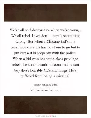 We’re all self-destructive when we’re young. We all rebel. If we don’t, there’s something wrong. But when a Chicano kid’s in a rebellious state, he has nowhere to go but to put himself in jeopardy with the police. When a kid who has some class privilege rebels, he’s in a beautiful room and he can buy these horrible CDs and drugs. He’s buffered from being a criminal Picture Quote #1