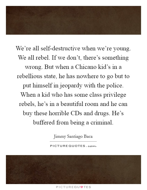 We're all self-destructive when we're young. We all rebel. If we don't, there's something wrong. But when a Chicano kid's in a rebellious state, he has nowhere to go but to put himself in jeopardy with the police. When a kid who has some class privilege rebels, he's in a beautiful room and he can buy these horrible CDs and drugs. He's buffered from being a criminal Picture Quote #1