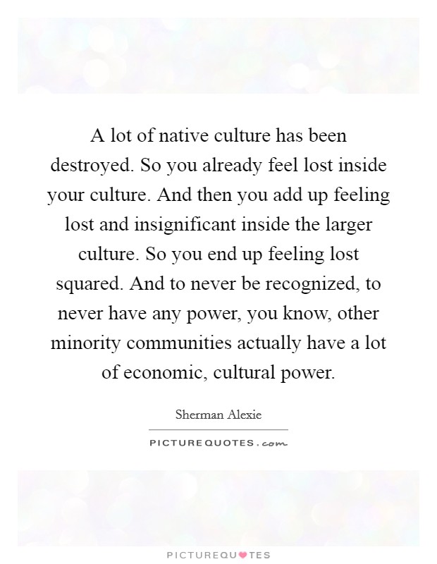 A lot of native culture has been destroyed. So you already feel lost inside your culture. And then you add up feeling lost and insignificant inside the larger culture. So you end up feeling lost squared. And to never be recognized, to never have any power, you know, other minority communities actually have a lot of economic, cultural power Picture Quote #1
