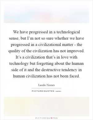 We have progressed in a technological sense, but I’m not so sure whether we have progressed in a civilizational matter - the quality of the civilization has not improved. It’s a civilization that’s in love with technology but forgetting about the human side of it and the destructive tendency in human civilization has not been faced Picture Quote #1