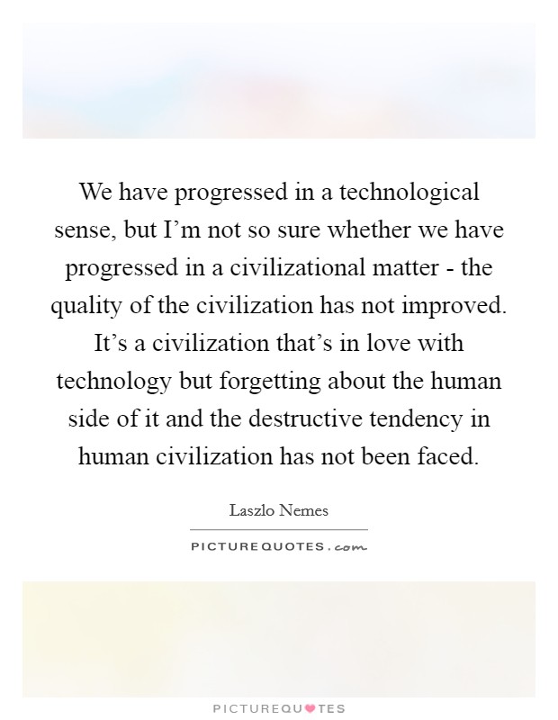 We have progressed in a technological sense, but I'm not so sure whether we have progressed in a civilizational matter - the quality of the civilization has not improved. It's a civilization that's in love with technology but forgetting about the human side of it and the destructive tendency in human civilization has not been faced Picture Quote #1