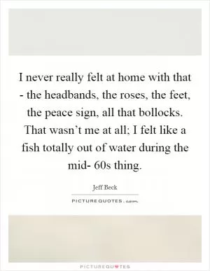 I never really felt at home with that - the headbands, the roses, the feet, the peace sign, all that bollocks. That wasn’t me at all; I felt like a fish totally out of water during the mid- 60s thing Picture Quote #1