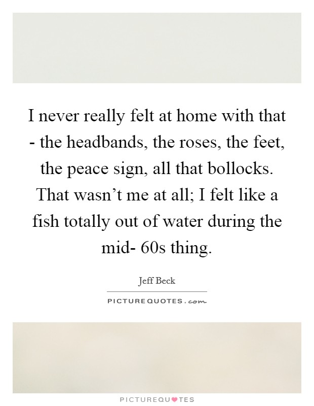 I never really felt at home with that - the headbands, the roses, the feet, the peace sign, all that bollocks. That wasn't me at all; I felt like a fish totally out of water during the mid- 60s thing Picture Quote #1