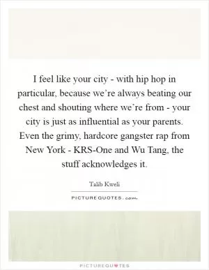 I feel like your city - with hip hop in particular, because we’re always beating our chest and shouting where we’re from - your city is just as influential as your parents. Even the grimy, hardcore gangster rap from New York - KRS-One and Wu Tang, the stuff acknowledges it Picture Quote #1