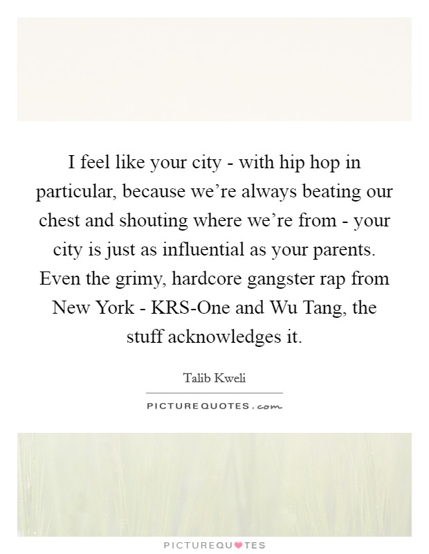 I feel like your city - with hip hop in particular, because we're always beating our chest and shouting where we're from - your city is just as influential as your parents. Even the grimy, hardcore gangster rap from New York - KRS-One and Wu Tang, the stuff acknowledges it Picture Quote #1