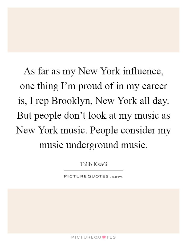 As far as my New York influence, one thing I'm proud of in my career is, I rep Brooklyn, New York all day. But people don't look at my music as New York music. People consider my music underground music Picture Quote #1