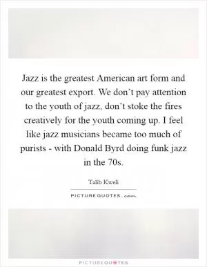 Jazz is the greatest American art form and our greatest export. We don’t pay attention to the youth of jazz, don’t stoke the fires creatively for the youth coming up. I feel like jazz musicians became too much of purists - with Donald Byrd doing funk jazz in the  70s Picture Quote #1