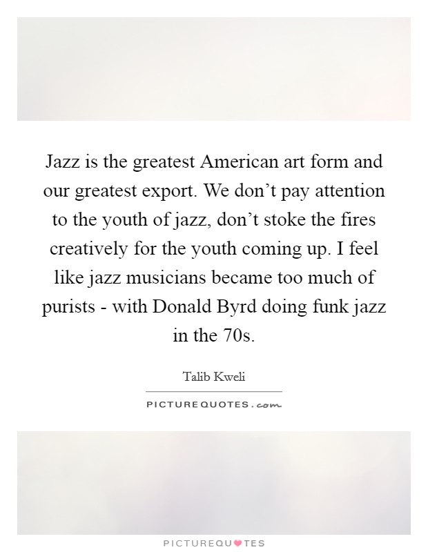 Jazz is the greatest American art form and our greatest export. We don't pay attention to the youth of jazz, don't stoke the fires creatively for the youth coming up. I feel like jazz musicians became too much of purists - with Donald Byrd doing funk jazz in the  70s Picture Quote #1