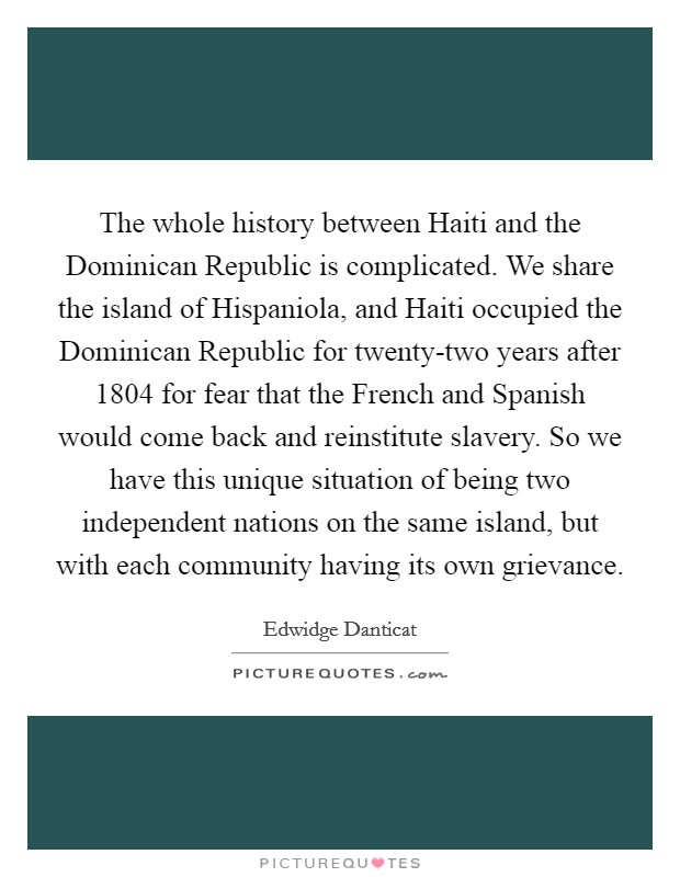 The whole history between Haiti and the Dominican Republic is complicated. We share the island of Hispaniola, and Haiti occupied the Dominican Republic for twenty-two years after 1804 for fear that the French and Spanish would come back and reinstitute slavery. So we have this unique situation of being two independent nations on the same island, but with each community having its own grievance Picture Quote #1