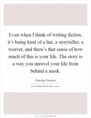 Even when I think of writing fiction, it’s being kind of a liar, a storyteller, a weaver, and there’s that sense of how much of this is your life. The story is a way you unravel your life from behind a mask Picture Quote #1