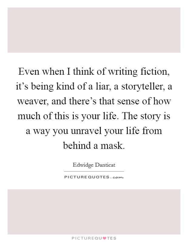 Even when I think of writing fiction, it's being kind of a liar, a storyteller, a weaver, and there's that sense of how much of this is your life. The story is a way you unravel your life from behind a mask Picture Quote #1