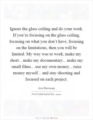 Ignore the glass ceiling and do your work. If you’re focusing on the glass ceiling, focusing on what you don’t have, focusing on the limitations, then you will be limited. My way was to work, make my short... make my documentary... make my small films... use my own money... raise money myself... and stay shooting and focused on each project Picture Quote #1
