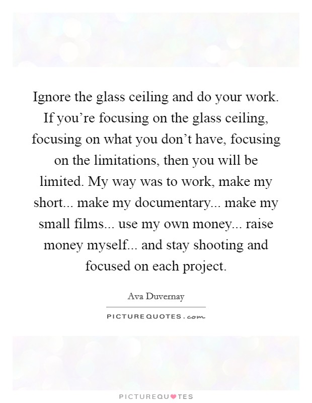 Ignore the glass ceiling and do your work. If you're focusing on the glass ceiling, focusing on what you don't have, focusing on the limitations, then you will be limited. My way was to work, make my short... make my documentary... make my small films... use my own money... raise money myself... and stay shooting and focused on each project Picture Quote #1