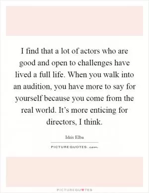 I find that a lot of actors who are good and open to challenges have lived a full life. When you walk into an audition, you have more to say for yourself because you come from the real world. It’s more enticing for directors, I think Picture Quote #1