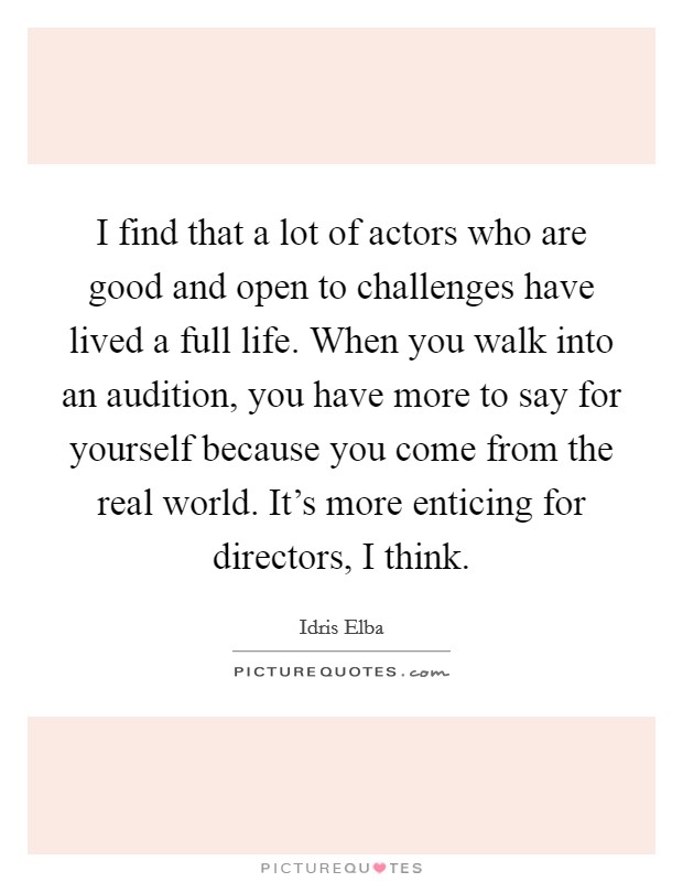 I find that a lot of actors who are good and open to challenges have lived a full life. When you walk into an audition, you have more to say for yourself because you come from the real world. It's more enticing for directors, I think Picture Quote #1