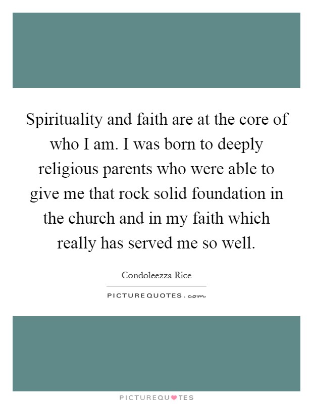 Spirituality and faith are at the core of who I am. I was born to deeply religious parents who were able to give me that rock solid foundation in the church and in my faith which really has served me so well Picture Quote #1