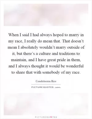 When I said I had always hoped to marry in my race, I really do mean that. That doesn’t mean I absolutely wouldn’t marry outside of it, but there’s a culture and traditions to maintain, and I have great pride in them, and I always thought it would be wonderful to share that with somebody of my race Picture Quote #1