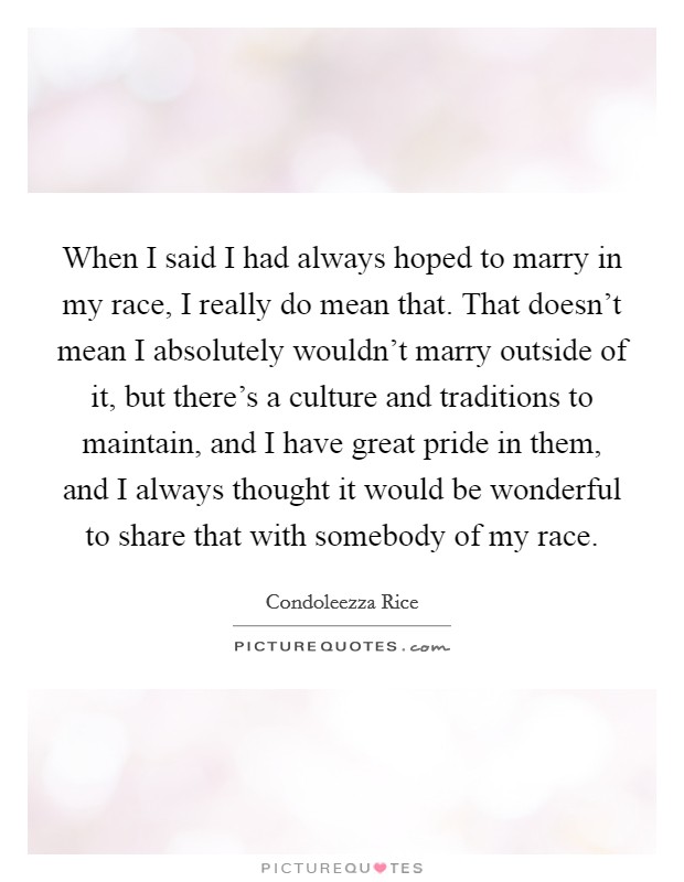 When I said I had always hoped to marry in my race, I really do mean that. That doesn't mean I absolutely wouldn't marry outside of it, but there's a culture and traditions to maintain, and I have great pride in them, and I always thought it would be wonderful to share that with somebody of my race Picture Quote #1