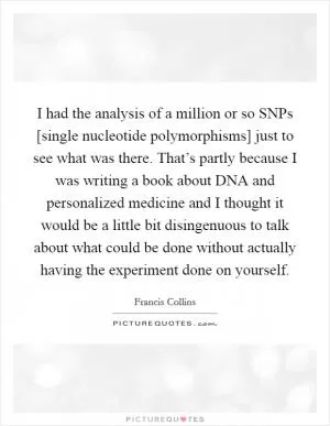 I had the analysis of a million or so SNPs [single nucleotide polymorphisms] just to see what was there. That’s partly because I was writing a book about DNA and personalized medicine and I thought it would be a little bit disingenuous to talk about what could be done without actually having the experiment done on yourself Picture Quote #1