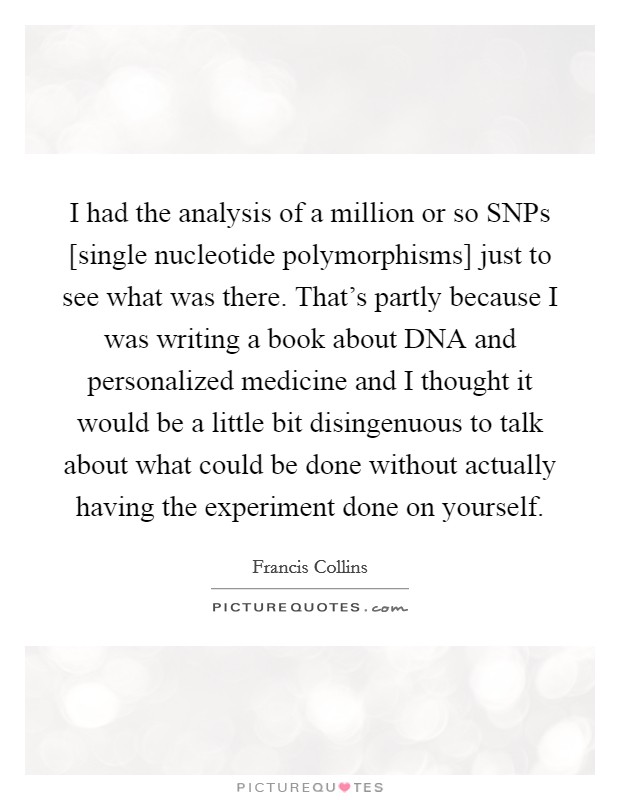 I had the analysis of a million or so SNPs [single nucleotide polymorphisms] just to see what was there. That's partly because I was writing a book about DNA and personalized medicine and I thought it would be a little bit disingenuous to talk about what could be done without actually having the experiment done on yourself Picture Quote #1