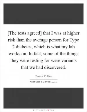 [The tests agreed] that I was at higher risk than the average person for Type 2 diabetes, which is what my lab works on. In fact, some of the things they were testing for were variants that we had discovered Picture Quote #1