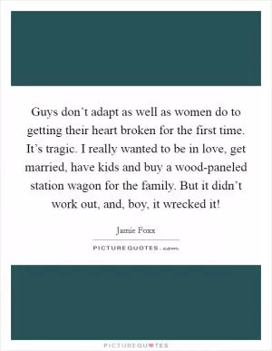 Guys don’t adapt as well as women do to getting their heart broken for the first time. It’s tragic. I really wanted to be in love, get married, have kids and buy a wood-paneled station wagon for the family. But it didn’t work out, and, boy, it wrecked it! Picture Quote #1