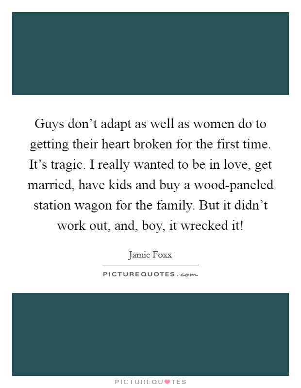 Guys don't adapt as well as women do to getting their heart broken for the first time. It's tragic. I really wanted to be in love, get married, have kids and buy a wood-paneled station wagon for the family. But it didn't work out, and, boy, it wrecked it! Picture Quote #1