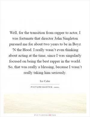 Well, for the transition from rapper to actor, I was fortunate that director John Singleton pursued me for about two years to be in Boyz ‘N the Hood. I really wasn’t even thinking about acting at the time, since I was singularly focused on being the best rapper in the world. So, that was really a blessing, because I wasn’t really taking him seriously Picture Quote #1
