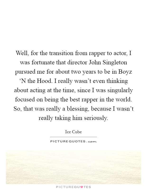 Well, for the transition from rapper to actor, I was fortunate that director John Singleton pursued me for about two years to be in Boyz ‘N the Hood. I really wasn't even thinking about acting at the time, since I was singularly focused on being the best rapper in the world. So, that was really a blessing, because I wasn't really taking him seriously Picture Quote #1