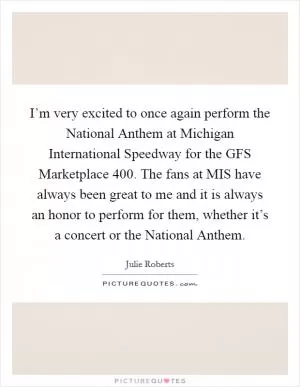 I’m very excited to once again perform the National Anthem at Michigan International Speedway for the GFS Marketplace 400. The fans at MIS have always been great to me and it is always an honor to perform for them, whether it’s a concert or the National Anthem Picture Quote #1