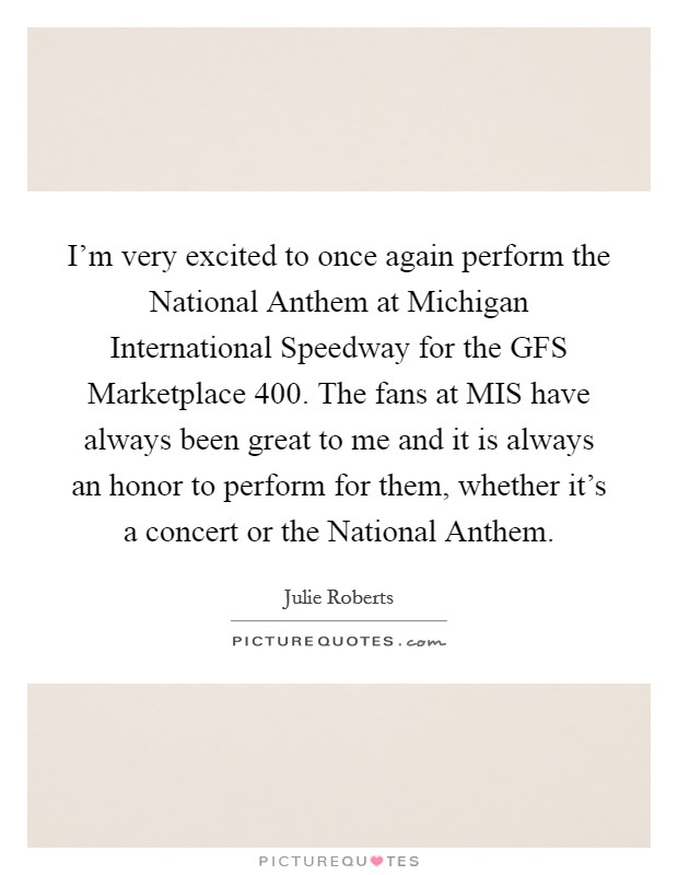 I'm very excited to once again perform the National Anthem at Michigan International Speedway for the GFS Marketplace 400. The fans at MIS have always been great to me and it is always an honor to perform for them, whether it's a concert or the National Anthem Picture Quote #1