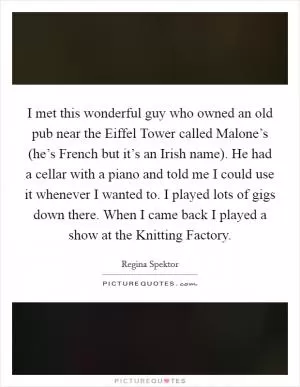 I met this wonderful guy who owned an old pub near the Eiffel Tower called Malone’s (he’s French but it’s an Irish name). He had a cellar with a piano and told me I could use it whenever I wanted to. I played lots of gigs down there. When I came back I played a show at the Knitting Factory Picture Quote #1