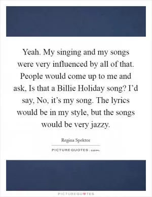 Yeah. My singing and my songs were very influenced by all of that. People would come up to me and ask, Is that a Billie Holiday song? I’d say, No, it’s my song. The lyrics would be in my style, but the songs would be very jazzy Picture Quote #1
