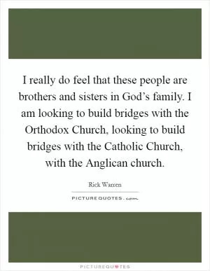 I really do feel that these people are brothers and sisters in God’s family. I am looking to build bridges with the Orthodox Church, looking to build bridges with the Catholic Church, with the Anglican church Picture Quote #1