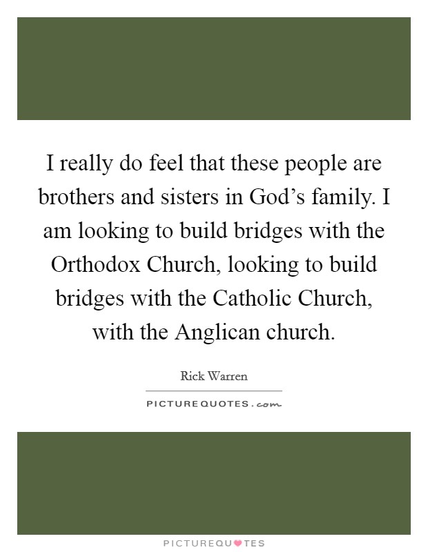 I really do feel that these people are brothers and sisters in God's family. I am looking to build bridges with the Orthodox Church, looking to build bridges with the Catholic Church, with the Anglican church Picture Quote #1