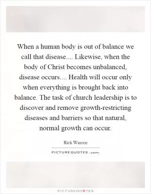 When a human body is out of balance we call that disease.... Likewise, when the body of Christ becomes unbalanced, disease occurs.... Health will occur only when everything is brought back into balance. The task of church leadership is to discover and remove growth-restricting diseases and barriers so that natural, normal growth can occur Picture Quote #1