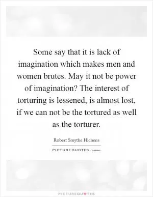 Some say that it is lack of imagination which makes men and women brutes. May it not be power of imagination? The interest of torturing is lessened, is almost lost, if we can not be the tortured as well as the torturer Picture Quote #1