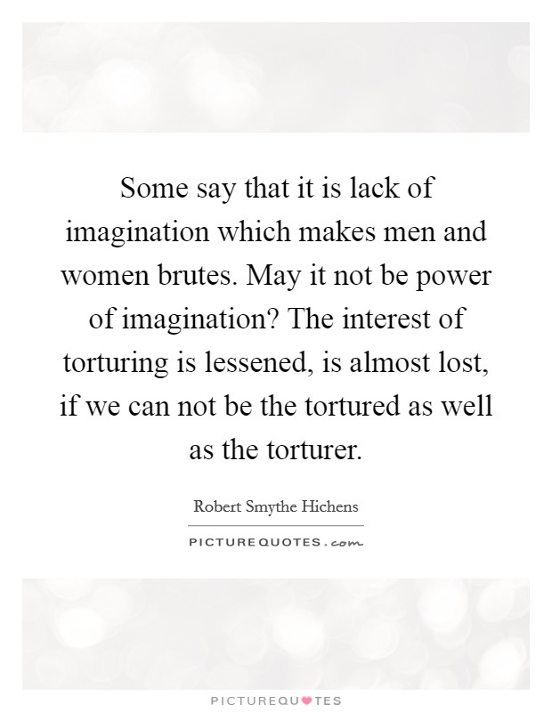 Some say that it is lack of imagination which makes men and women brutes. May it not be power of imagination? The interest of torturing is lessened, is almost lost, if we can not be the tortured as well as the torturer Picture Quote #1
