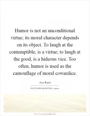 Humor is not an unconditional virtue; its moral character depends on its object. To laugh at the contemptible, is a virtue; to laugh at the good, is a hideous vice. Too often, humor is used as the camouflage of moral cowardice Picture Quote #1