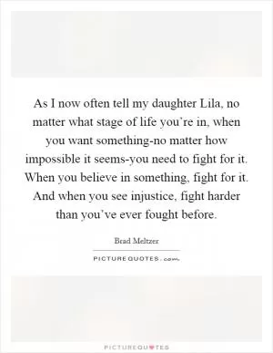 As I now often tell my daughter Lila, no matter what stage of life you’re in, when you want something-no matter how impossible it seems-you need to fight for it. When you believe in something, fight for it. And when you see injustice, fight harder than you’ve ever fought before Picture Quote #1