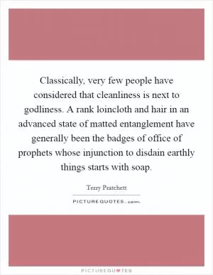 Classically, very few people have considered that cleanliness is next to godliness. A rank loincloth and hair in an advanced state of matted entanglement have generally been the badges of office of prophets whose injunction to disdain earthly things starts with soap Picture Quote #1