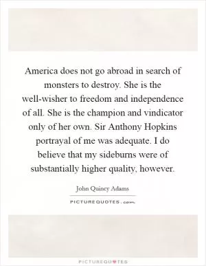 America does not go abroad in search of monsters to destroy. She is the well-wisher to freedom and independence of all. She is the champion and vindicator only of her own. Sir Anthony Hopkins portrayal of me was adequate. I do believe that my sideburns were of substantially higher quality, however Picture Quote #1
