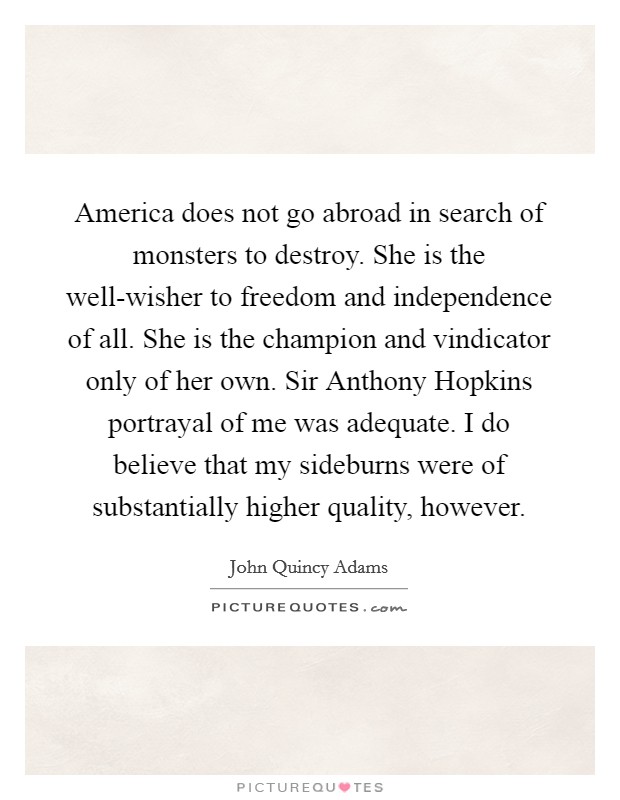 America does not go abroad in search of monsters to destroy. She is the well-wisher to freedom and independence of all. She is the champion and vindicator only of her own. Sir Anthony Hopkins portrayal of me was adequate. I do believe that my sideburns were of substantially higher quality, however Picture Quote #1
