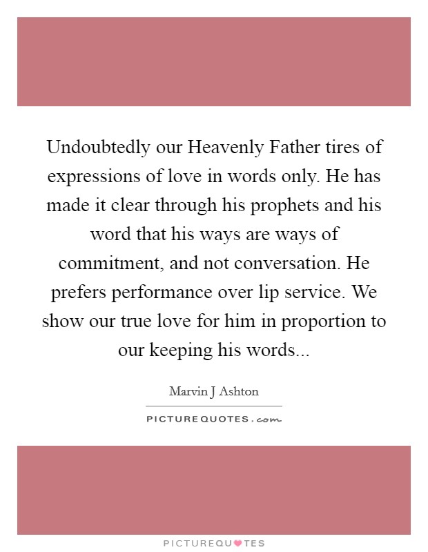 Undoubtedly our Heavenly Father tires of expressions of love in words only. He has made it clear through his prophets and his word that his ways are ways of commitment, and not conversation. He prefers performance over lip service. We show our true love for him in proportion to our keeping his words Picture Quote #1