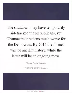 The shutdown may have temporarily sidetracked the Republicans, yet Obamacare threatens much worse for the Democrats. By 2014 the former will be ancient history, while the latter will be an ongoing mess Picture Quote #1